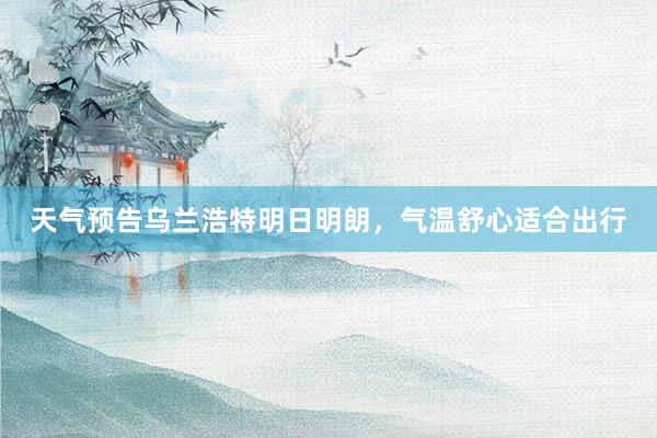 天气预告乌兰浩特明日明朗，气温舒心适合出行